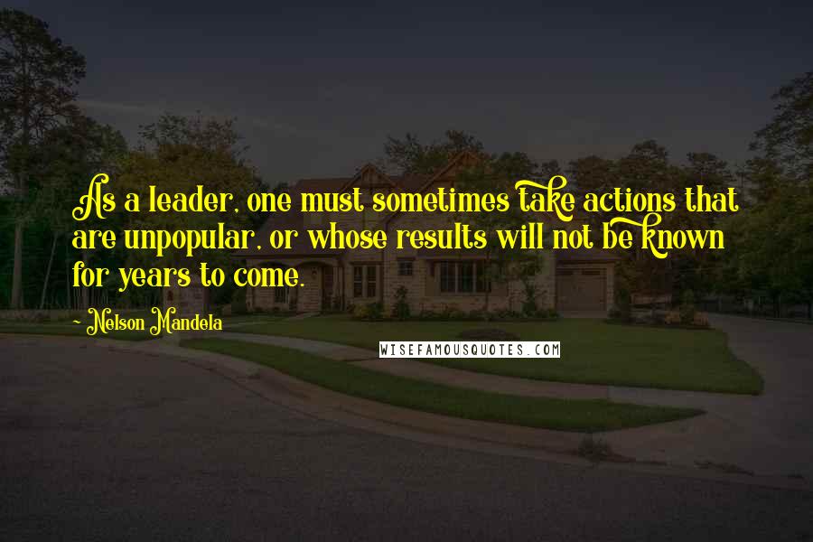 Nelson Mandela Quotes: As a leader, one must sometimes take actions that are unpopular, or whose results will not be known for years to come.