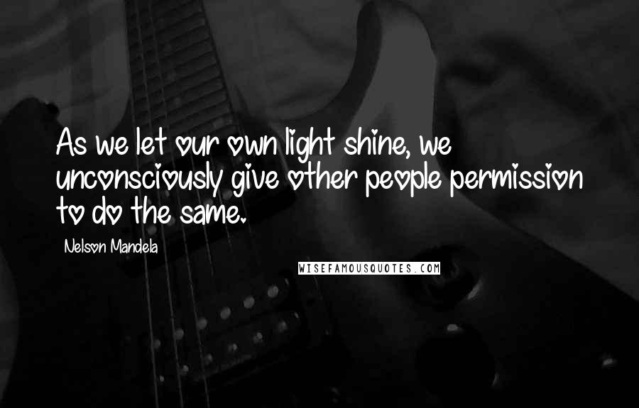 Nelson Mandela Quotes: As we let our own light shine, we unconsciously give other people permission to do the same.