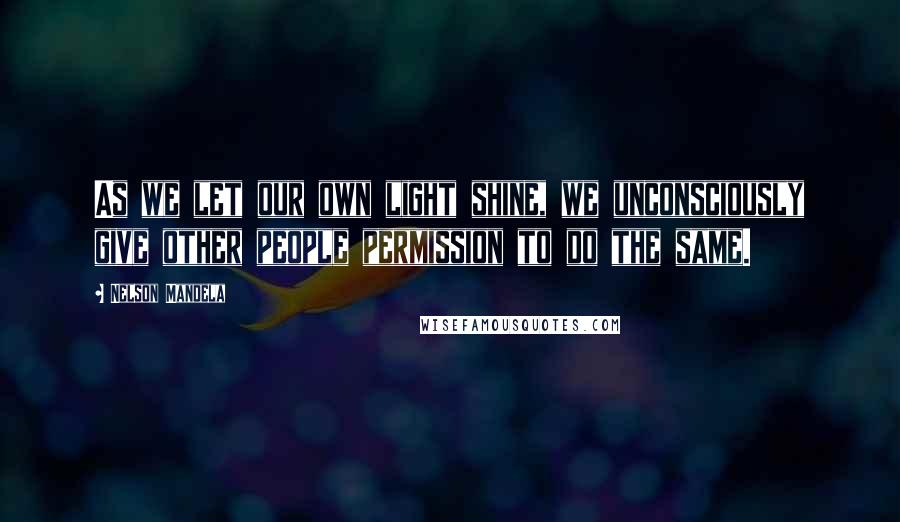 Nelson Mandela Quotes: As we let our own light shine, we unconsciously give other people permission to do the same.