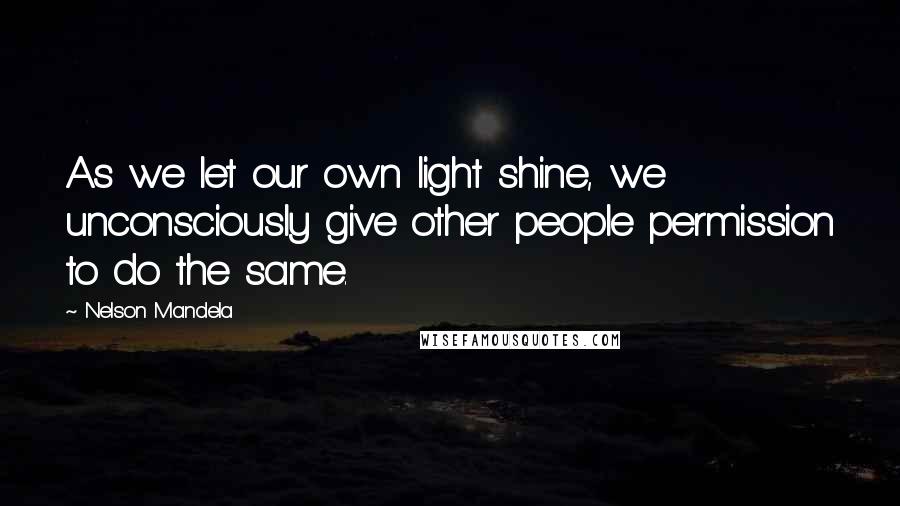 Nelson Mandela Quotes: As we let our own light shine, we unconsciously give other people permission to do the same.