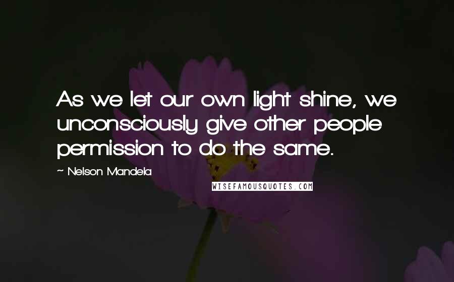 Nelson Mandela Quotes: As we let our own light shine, we unconsciously give other people permission to do the same.