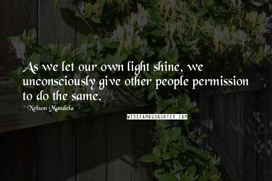 Nelson Mandela Quotes: As we let our own light shine, we unconsciously give other people permission to do the same.