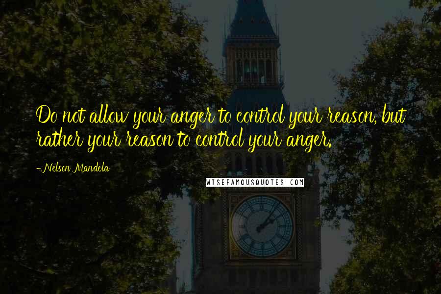 Nelson Mandela Quotes: Do not allow your anger to control your reason, but rather your reason to control your anger.