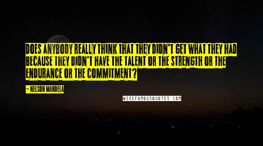 Nelson Mandela Quotes: Does anybody really think that they didn't get what they had because they didn't have the talent or the strength or the endurance or the commitment?