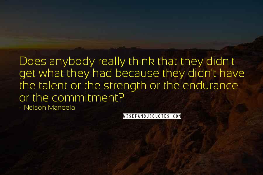 Nelson Mandela Quotes: Does anybody really think that they didn't get what they had because they didn't have the talent or the strength or the endurance or the commitment?