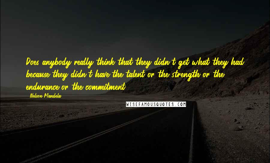 Nelson Mandela Quotes: Does anybody really think that they didn't get what they had because they didn't have the talent or the strength or the endurance or the commitment?