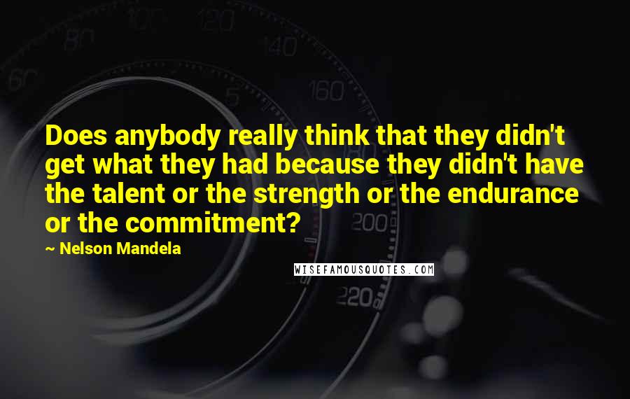 Nelson Mandela Quotes: Does anybody really think that they didn't get what they had because they didn't have the talent or the strength or the endurance or the commitment?