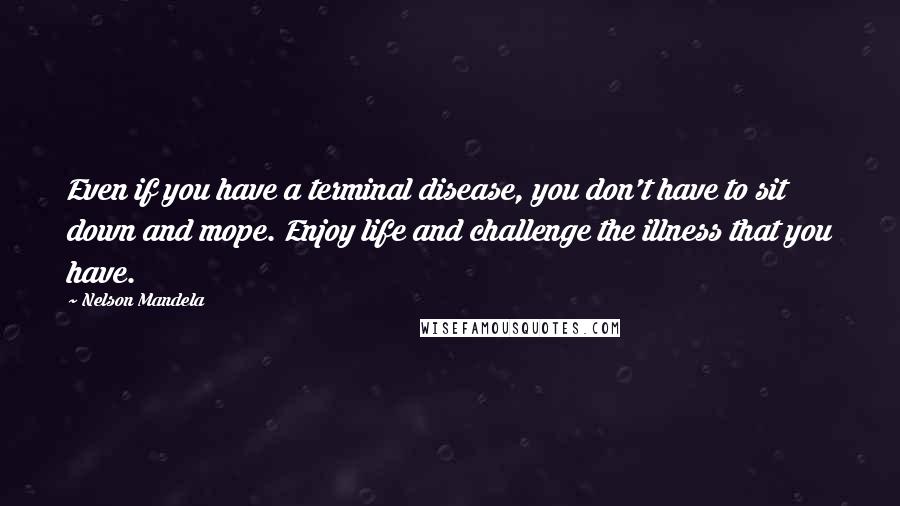 Nelson Mandela Quotes: Even if you have a terminal disease, you don't have to sit down and mope. Enjoy life and challenge the illness that you have.