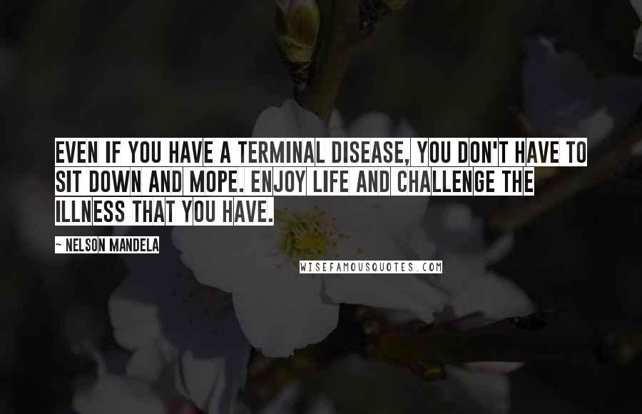 Nelson Mandela Quotes: Even if you have a terminal disease, you don't have to sit down and mope. Enjoy life and challenge the illness that you have.