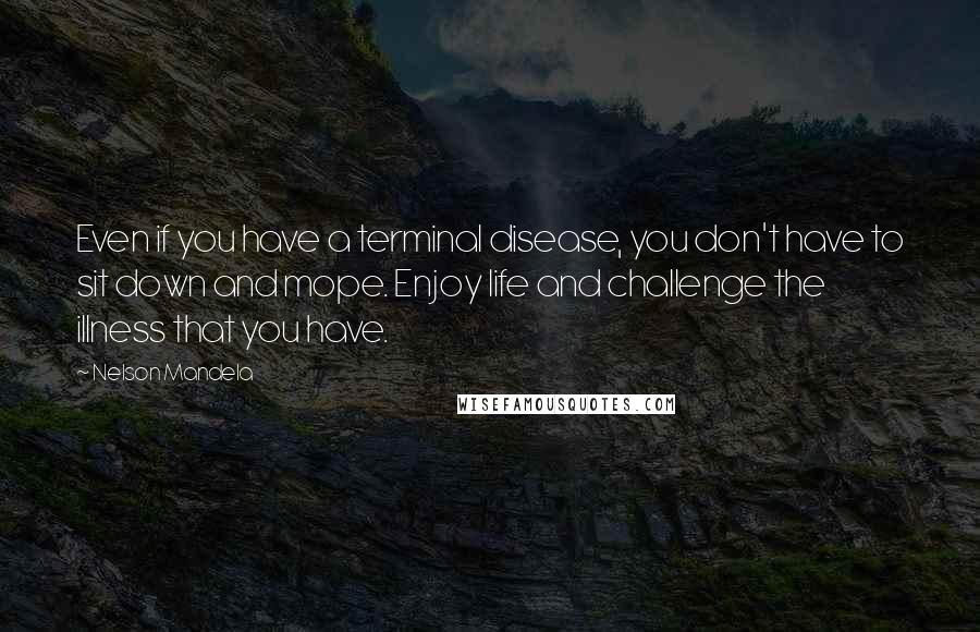 Nelson Mandela Quotes: Even if you have a terminal disease, you don't have to sit down and mope. Enjoy life and challenge the illness that you have.