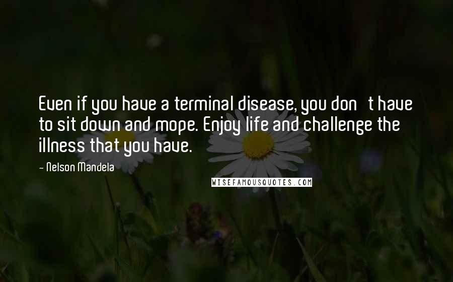 Nelson Mandela Quotes: Even if you have a terminal disease, you don't have to sit down and mope. Enjoy life and challenge the illness that you have.