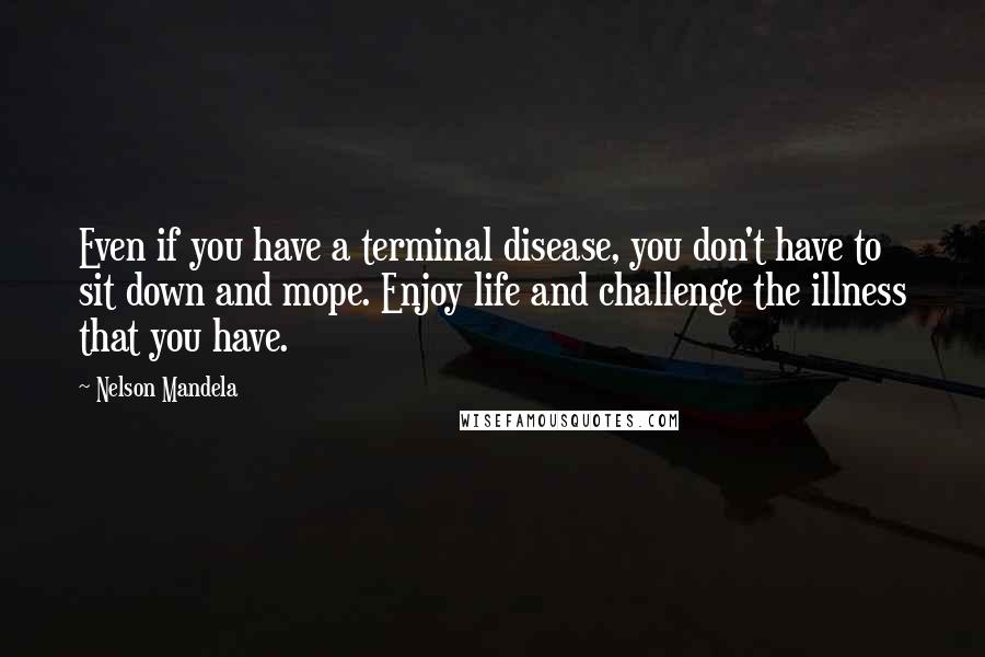 Nelson Mandela Quotes: Even if you have a terminal disease, you don't have to sit down and mope. Enjoy life and challenge the illness that you have.