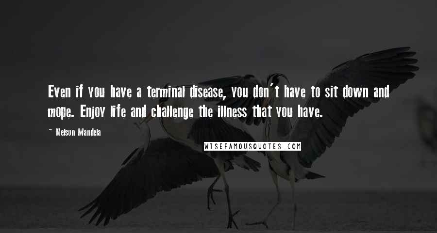 Nelson Mandela Quotes: Even if you have a terminal disease, you don't have to sit down and mope. Enjoy life and challenge the illness that you have.