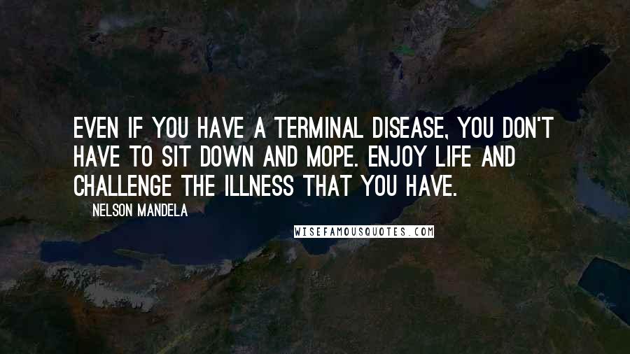 Nelson Mandela Quotes: Even if you have a terminal disease, you don't have to sit down and mope. Enjoy life and challenge the illness that you have.