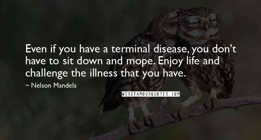 Nelson Mandela Quotes: Even if you have a terminal disease, you don't have to sit down and mope. Enjoy life and challenge the illness that you have.