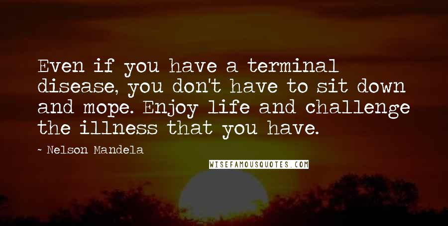 Nelson Mandela Quotes: Even if you have a terminal disease, you don't have to sit down and mope. Enjoy life and challenge the illness that you have.