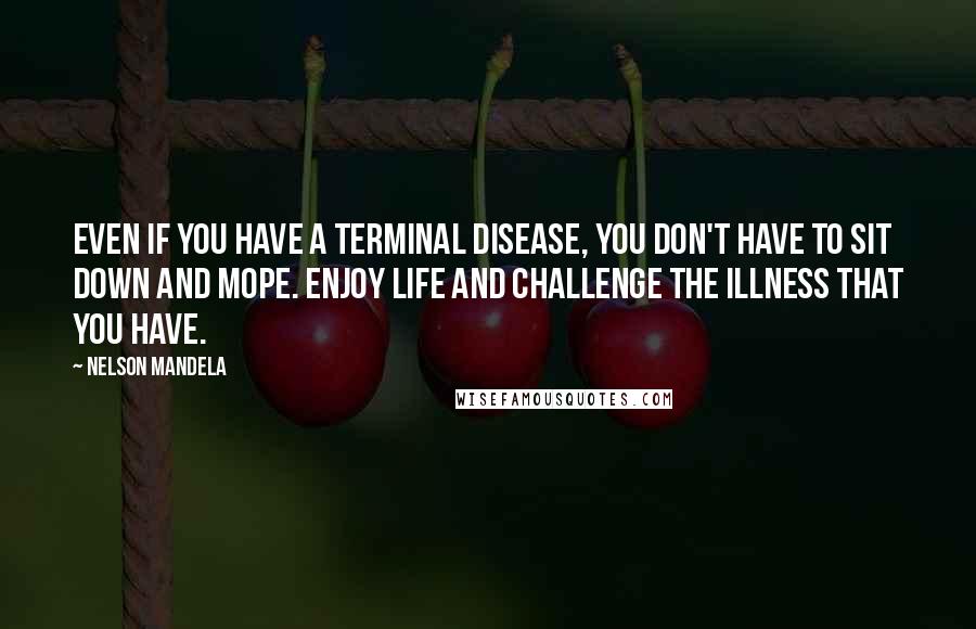 Nelson Mandela Quotes: Even if you have a terminal disease, you don't have to sit down and mope. Enjoy life and challenge the illness that you have.