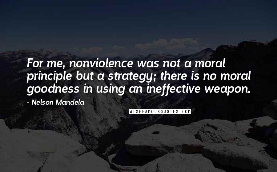 Nelson Mandela Quotes: For me, nonviolence was not a moral principle but a strategy; there is no moral goodness in using an ineffective weapon.