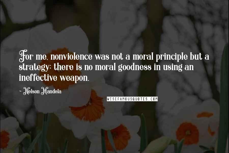 Nelson Mandela Quotes: For me, nonviolence was not a moral principle but a strategy; there is no moral goodness in using an ineffective weapon.
