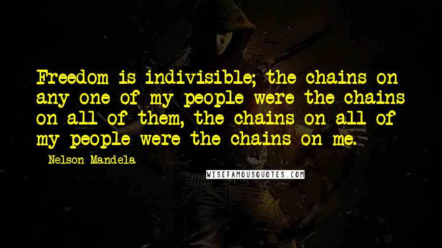Nelson Mandela Quotes: Freedom is indivisible; the chains on any one of my people were the chains on all of them, the chains on all of my people were the chains on me.