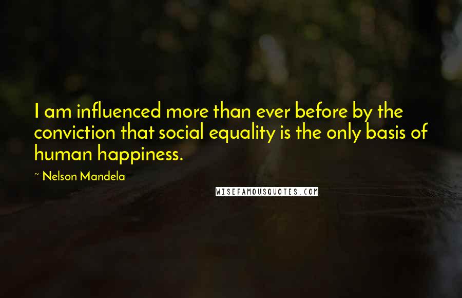 Nelson Mandela Quotes: I am influenced more than ever before by the conviction that social equality is the only basis of human happiness.