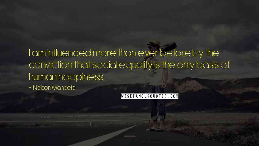 Nelson Mandela Quotes: I am influenced more than ever before by the conviction that social equality is the only basis of human happiness.