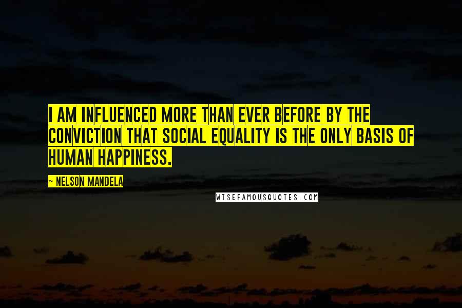 Nelson Mandela Quotes: I am influenced more than ever before by the conviction that social equality is the only basis of human happiness.