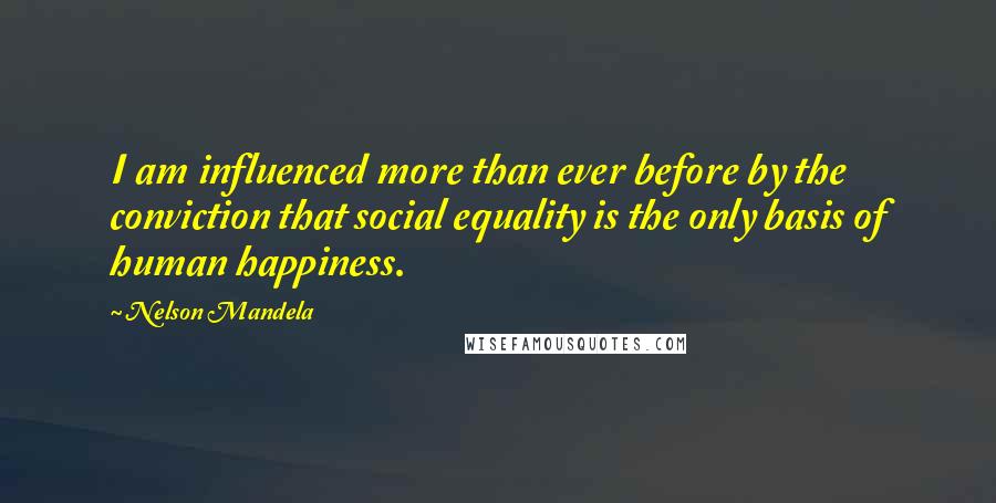 Nelson Mandela Quotes: I am influenced more than ever before by the conviction that social equality is the only basis of human happiness.
