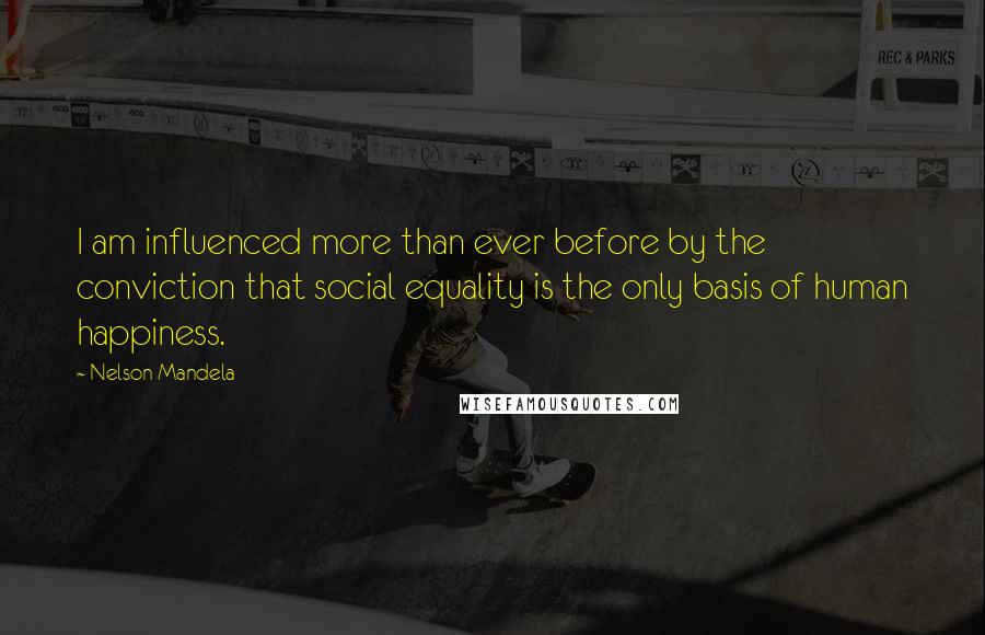 Nelson Mandela Quotes: I am influenced more than ever before by the conviction that social equality is the only basis of human happiness.