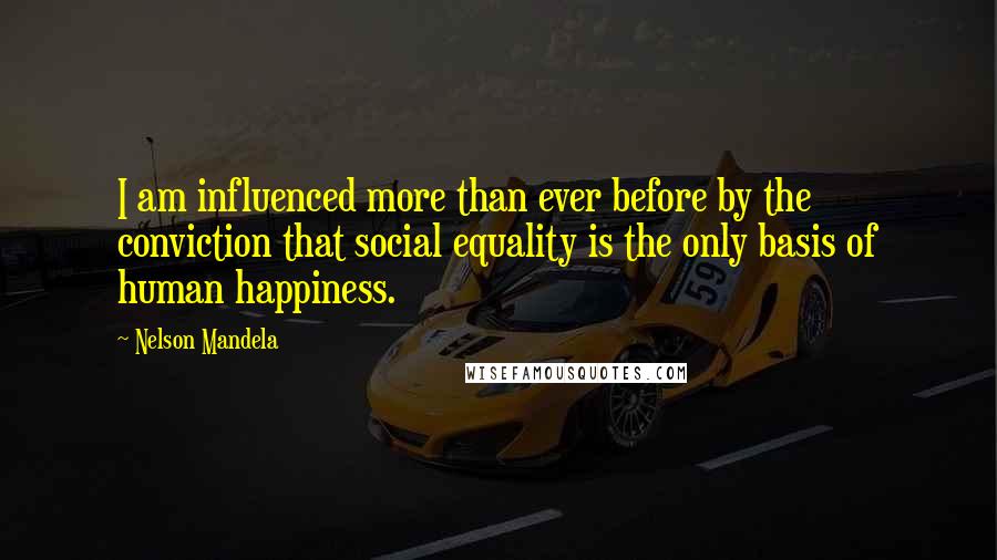 Nelson Mandela Quotes: I am influenced more than ever before by the conviction that social equality is the only basis of human happiness.