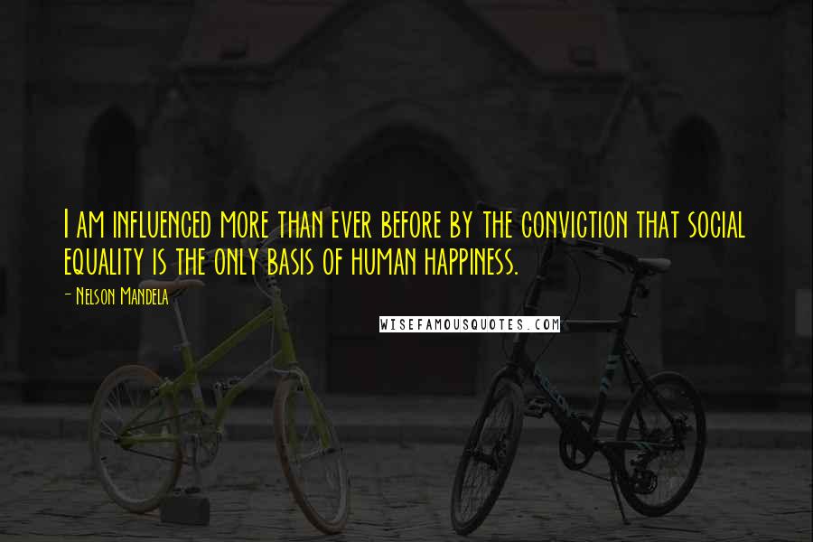 Nelson Mandela Quotes: I am influenced more than ever before by the conviction that social equality is the only basis of human happiness.
