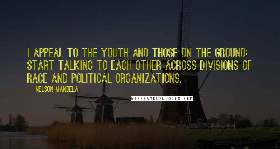 Nelson Mandela Quotes: I appeal to the Youth and those on the ground: start talking to each other across divisions of race and political organizations.