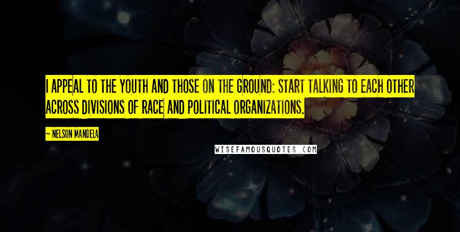 Nelson Mandela Quotes: I appeal to the Youth and those on the ground: start talking to each other across divisions of race and political organizations.