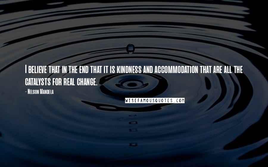 Nelson Mandela Quotes: I believe that in the end that it is kindness and accommodation that are all the catalysts for real change.