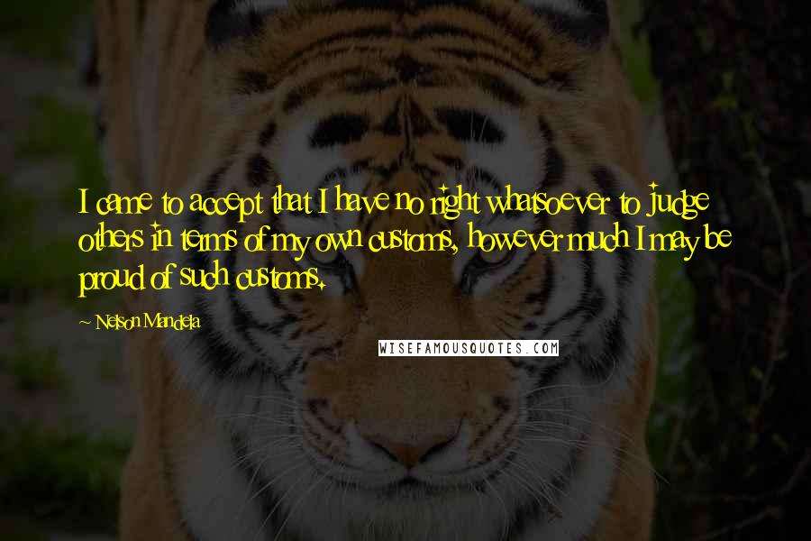 Nelson Mandela Quotes: I came to accept that I have no right whatsoever to judge others in terms of my own customs, however much I may be proud of such customs.