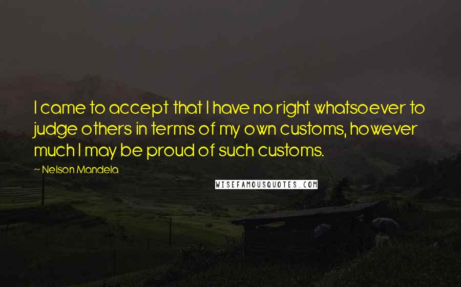 Nelson Mandela Quotes: I came to accept that I have no right whatsoever to judge others in terms of my own customs, however much I may be proud of such customs.