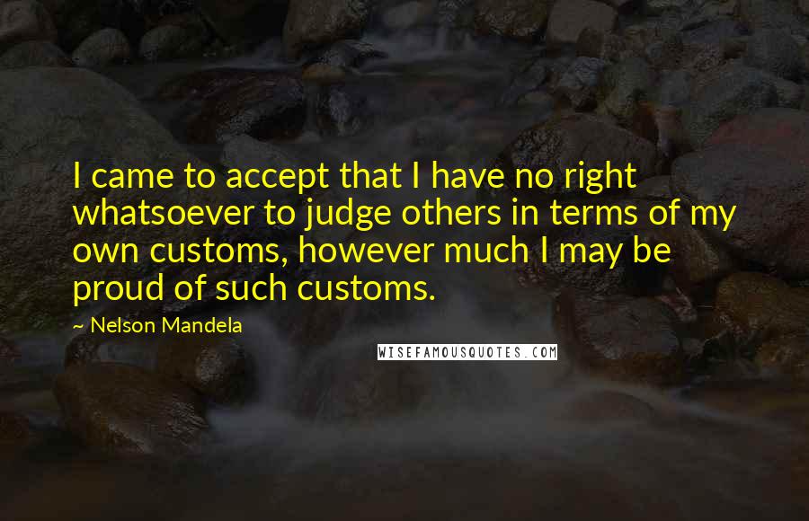 Nelson Mandela Quotes: I came to accept that I have no right whatsoever to judge others in terms of my own customs, however much I may be proud of such customs.