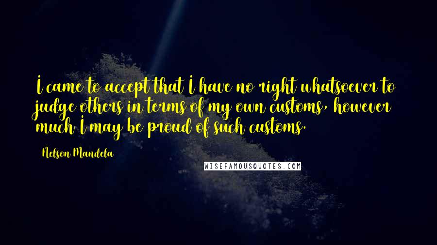 Nelson Mandela Quotes: I came to accept that I have no right whatsoever to judge others in terms of my own customs, however much I may be proud of such customs.