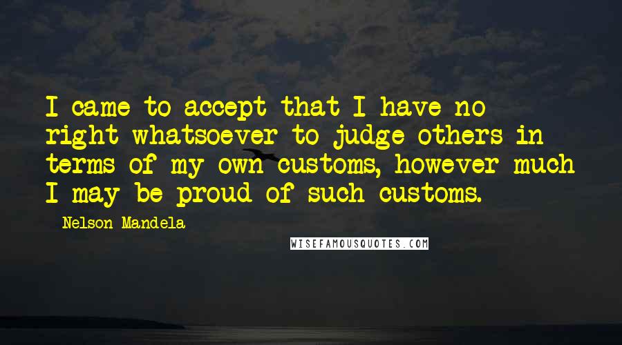 Nelson Mandela Quotes: I came to accept that I have no right whatsoever to judge others in terms of my own customs, however much I may be proud of such customs.