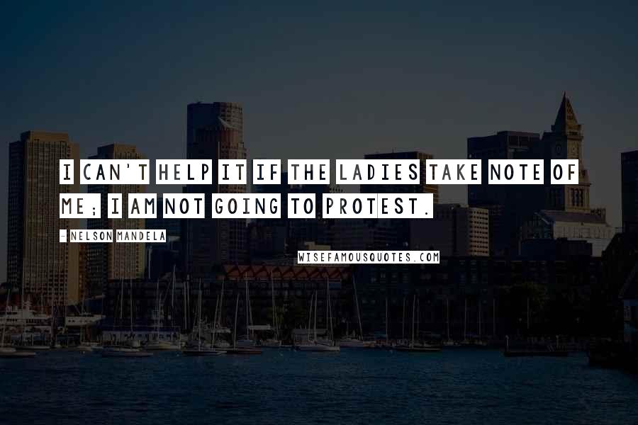 Nelson Mandela Quotes: I can't help it if the ladies take note of me; I am not going to protest.