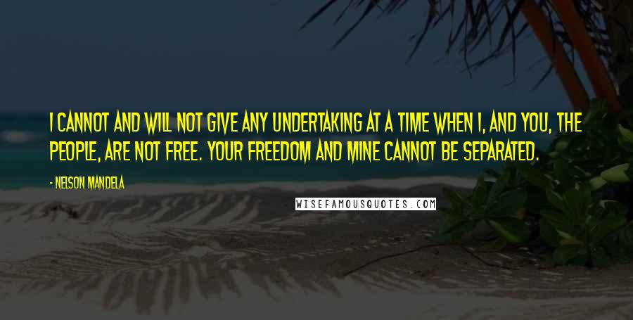 Nelson Mandela Quotes: I cannot and will not give any undertaking at a time when I, and you, the people, are not free. Your freedom and mine cannot be separated.