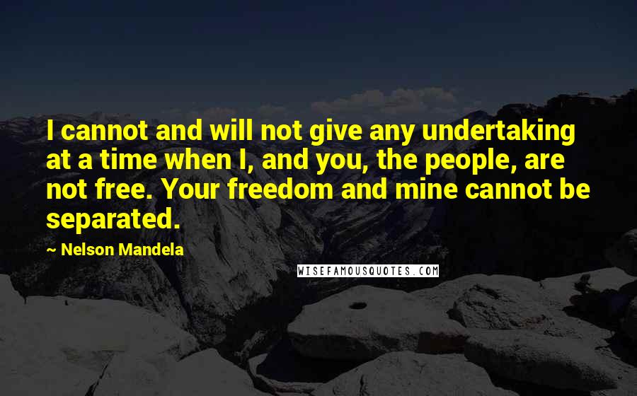 Nelson Mandela Quotes: I cannot and will not give any undertaking at a time when I, and you, the people, are not free. Your freedom and mine cannot be separated.