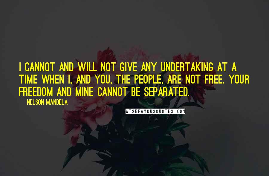 Nelson Mandela Quotes: I cannot and will not give any undertaking at a time when I, and you, the people, are not free. Your freedom and mine cannot be separated.