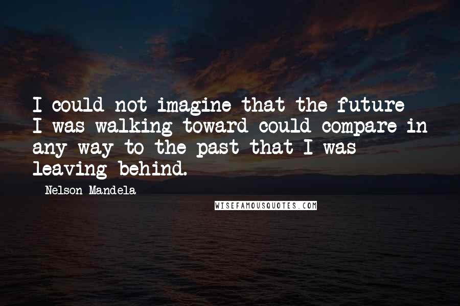 Nelson Mandela Quotes: I could not imagine that the future I was walking toward could compare in any way to the past that I was leaving behind.