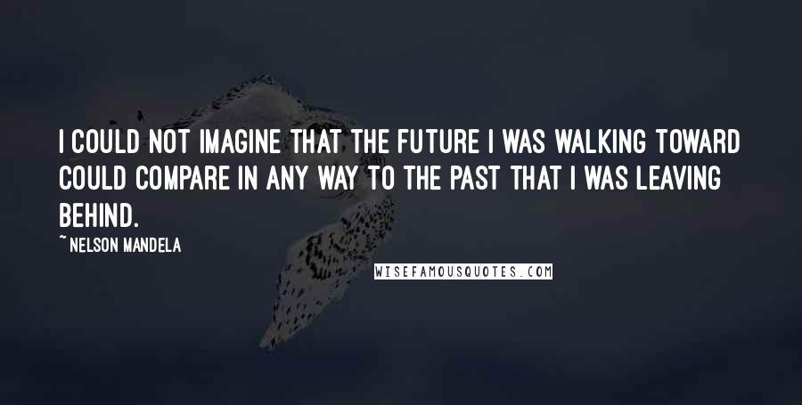 Nelson Mandela Quotes: I could not imagine that the future I was walking toward could compare in any way to the past that I was leaving behind.