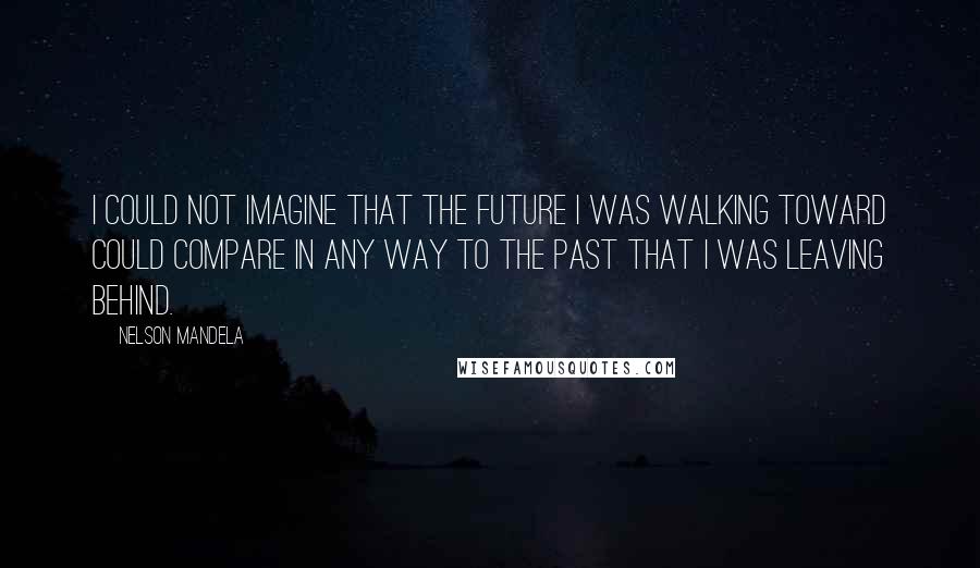 Nelson Mandela Quotes: I could not imagine that the future I was walking toward could compare in any way to the past that I was leaving behind.