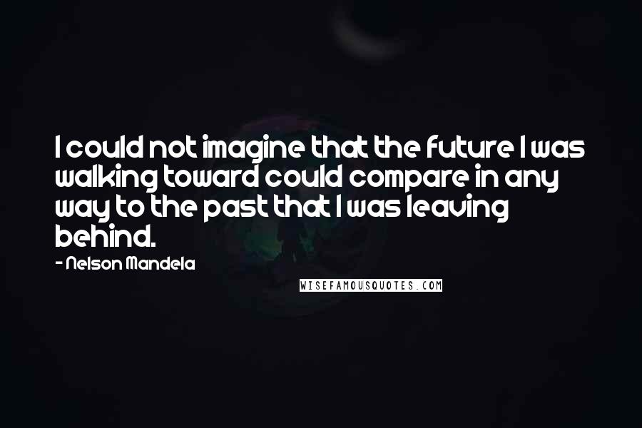 Nelson Mandela Quotes: I could not imagine that the future I was walking toward could compare in any way to the past that I was leaving behind.