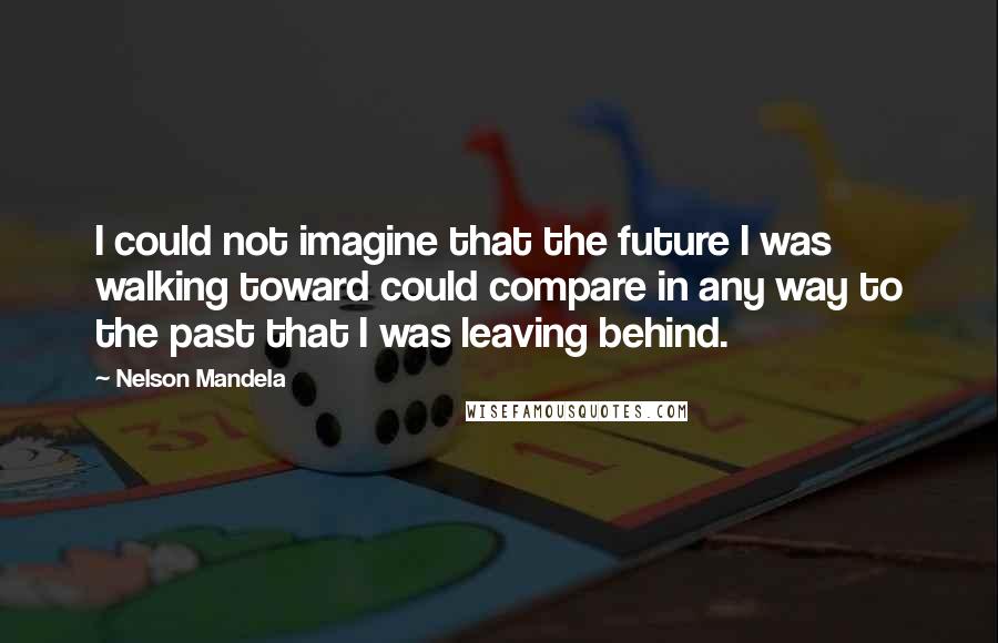 Nelson Mandela Quotes: I could not imagine that the future I was walking toward could compare in any way to the past that I was leaving behind.