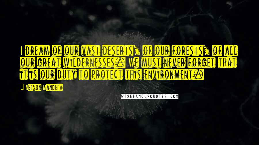 Nelson Mandela Quotes: I dream of our vast deserts, of our forests, of all our great wildernesses. We must never forget that it is our duty to protect this environment.