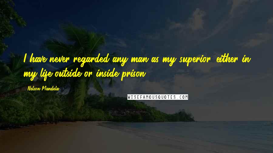 Nelson Mandela Quotes: I have never regarded any man as my superior, either in my life outside or inside prison.